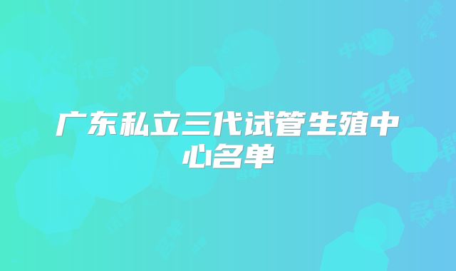 广东私立三代试管生殖中心名单