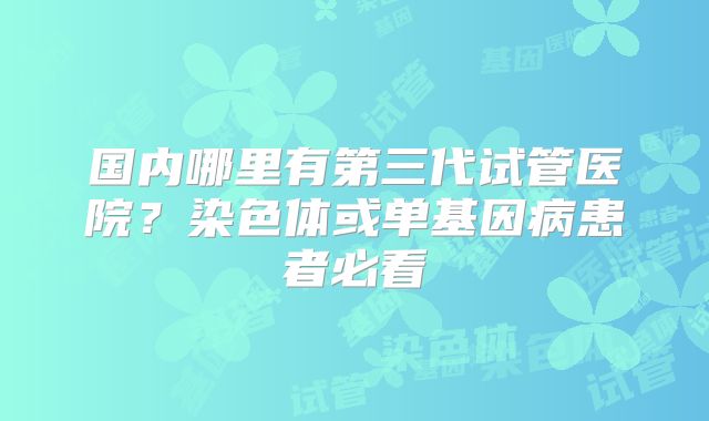 国内哪里有第三代试管医院？染色体或单基因病患者必看