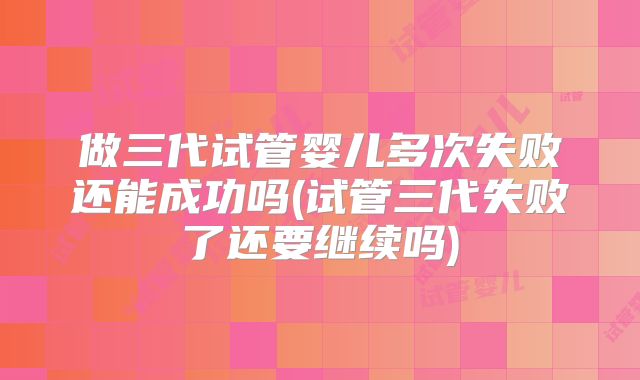 做三代试管婴儿多次失败还能成功吗(试管三代失败了还要继续吗)