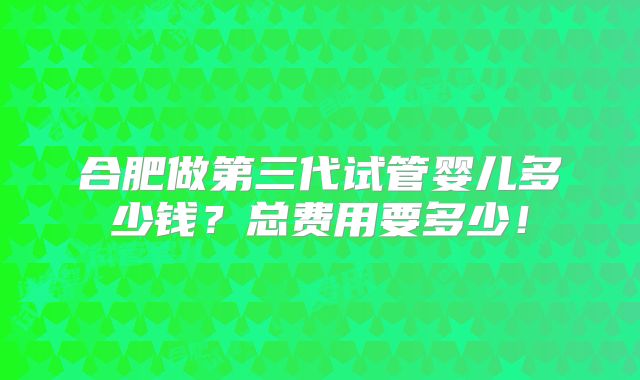 合肥做第三代试管婴儿多少钱?总费用要多少!