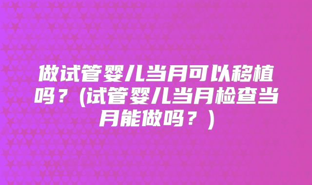做试管婴儿当月可以移植吗？(试管婴儿当月检查当月能做吗？)