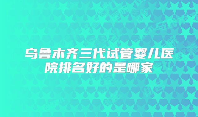 乌鲁木齐三代试管婴儿医院排名好的是哪家