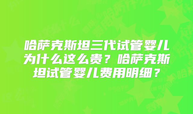 哈萨克斯坦三代试管婴儿为什么这么贵？哈萨克斯坦试管婴儿费用明细？