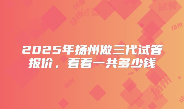 2025年扬州做三代试管报价,看看一共多少钱
