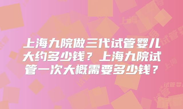上海九院做三代试管婴儿大约多少钱？上海九院试管一次大概需要多少钱？