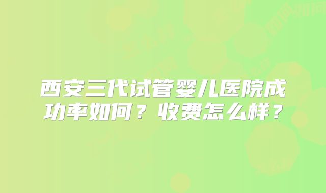 西安三代试管婴儿医院成功率如何？收费怎么样？