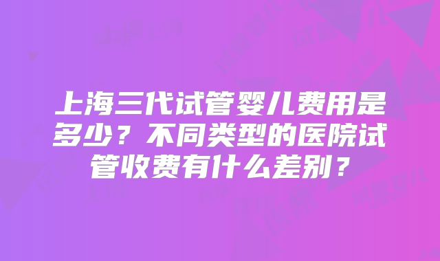 上海三代试管婴儿费用是多少?不同类型的医院试管收费有什么差别?