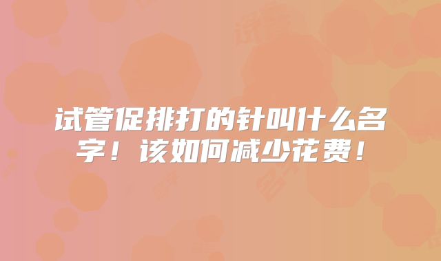 试管促排打的针叫什么名字！该如何减少花费！