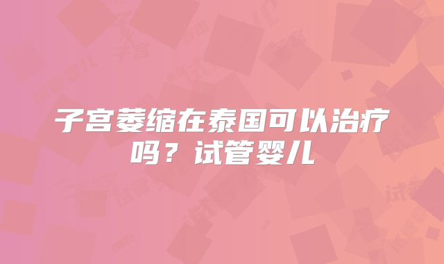 子宫萎缩在泰国可以治疗吗？试管婴儿