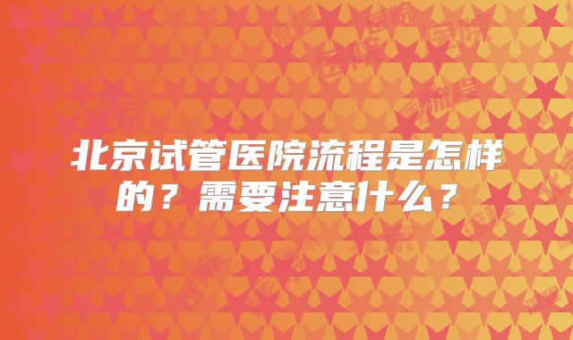 北京试管医院流程是怎样的？需要注意什么？