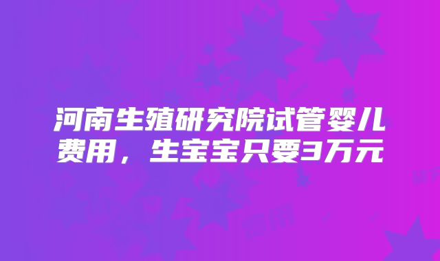 河南生殖研究院试管婴儿费用，生宝宝只要3万元