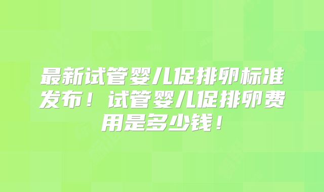 最新试管婴儿促排卵标准发布！试管婴儿促排卵费用是多少钱！