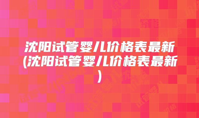 沈阳试管婴儿价格表最新(沈阳试管婴儿价格表最新)