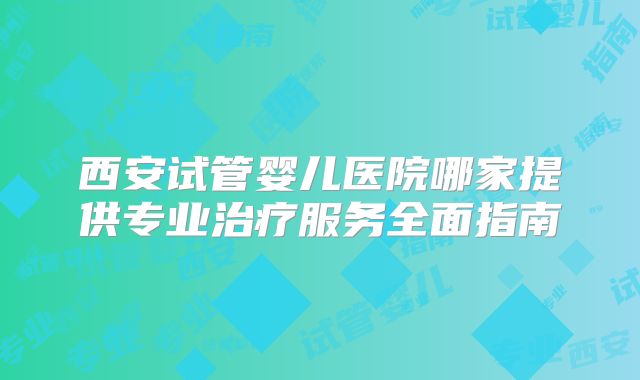 西安试管婴儿医院哪家提供专业治疗服务全面指南