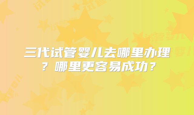 三代试管婴儿去哪里办理？哪里更容易成功？