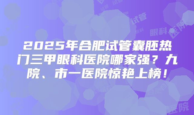 2025年合肥试管囊胚热门三甲眼科医院哪家强?九院、市一医院惊艳上榜!