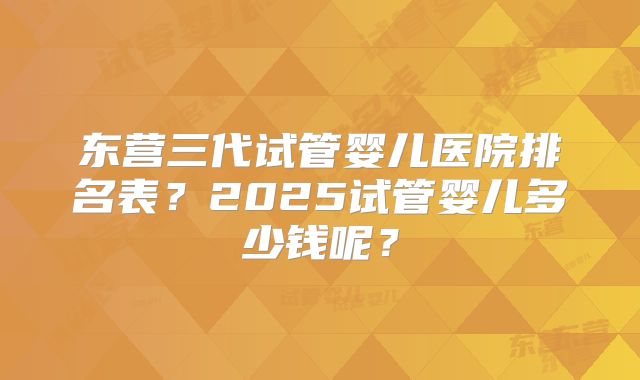 东营三代试管婴儿医院排名表？2025试管婴儿多少钱呢？