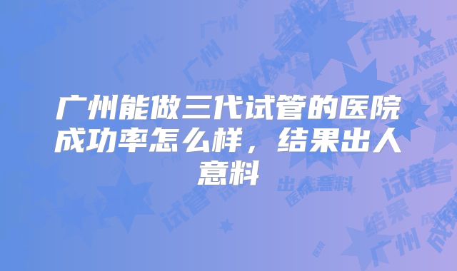 广州能做三代试管的医院成功率怎么样，结果出人意料