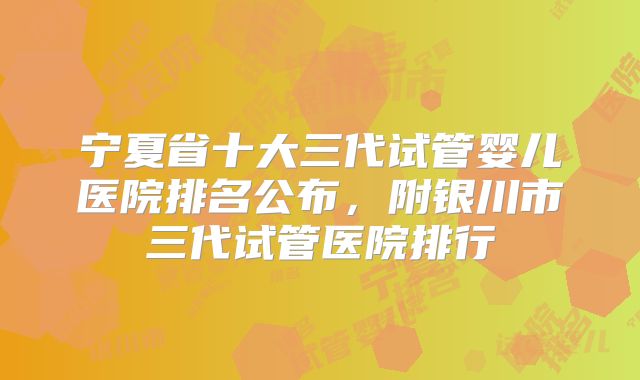 宁夏省十大三代试管婴儿医院排名公布，附银川市三代试管医院排行