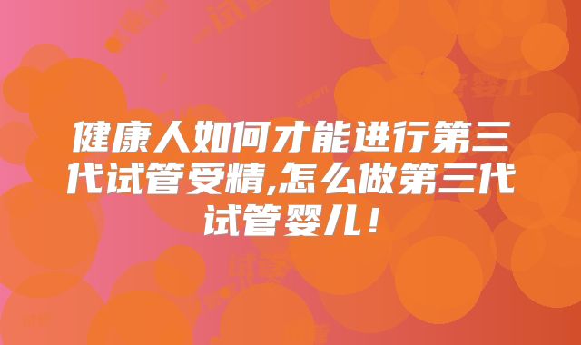 健康人如何才能进行第三代试管受精,怎么做第三代试管婴儿！