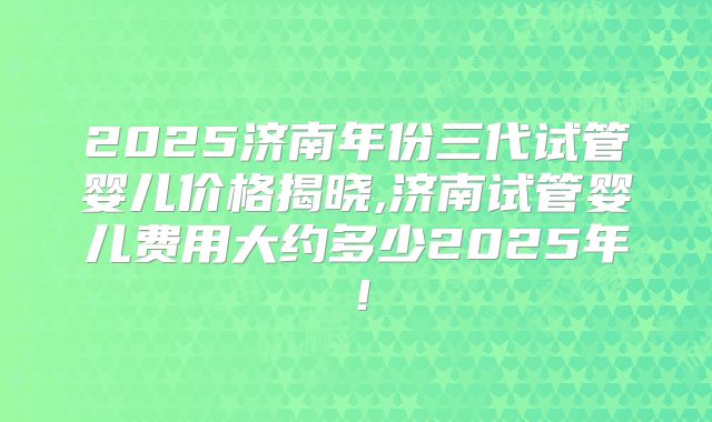 2025济南年份三代试管婴儿价格揭晓,济南试管婴儿费用大约多少2025年！