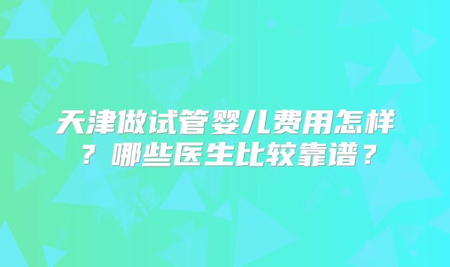 天津做试管婴儿费用怎样?哪些医生比较靠谱?
