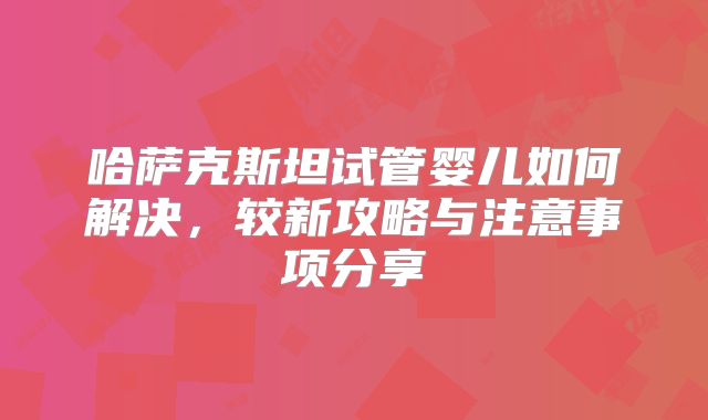 哈萨克斯坦试管婴儿如何解决，较新攻略与注意事项分享