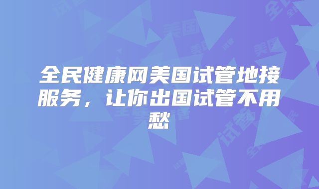 全民健康网美国试管地接服务,让你出国试管不用愁
