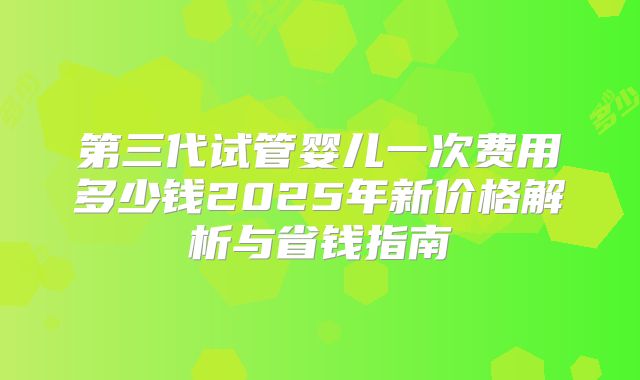 第三代试管婴儿一次费用多少钱2025年新价格解析与省钱指南