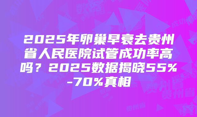 2025年卵巢早衰去贵州省人民医院试管成功率高吗？2025数据揭晓55%-70%真相