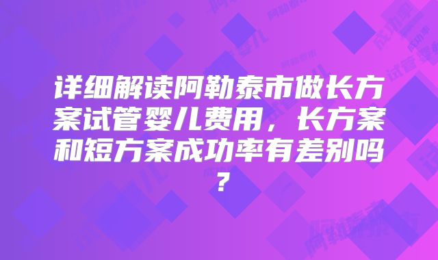 详细解读阿勒泰市做长方案试管婴儿费用，长方案和短方案成功率有差别吗？