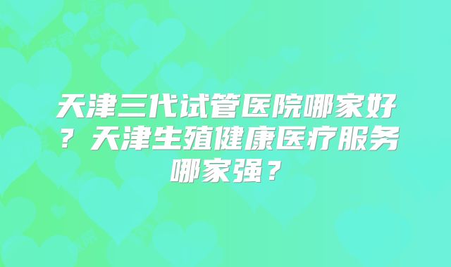 天津三代试管医院哪家好？天津生殖健康医疗服务哪家强？