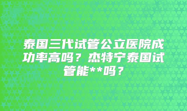 泰国三代试管公立医院成功率高吗？杰特宁泰国试管能**吗？