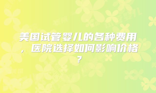 美国试管婴儿的各种费用，医院选择如何影响价格？