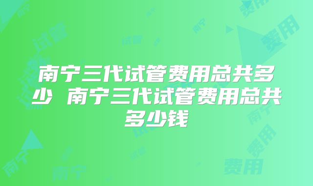 南宁三代试管费用总共多少 南宁三代试管费用总共多少钱