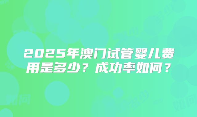 2025年澳门试管婴儿费用是多少？成功率如何？