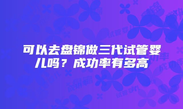 可以去盘锦做三代试管婴儿吗？成功率有多高