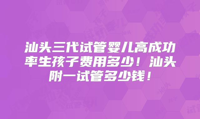 汕头三代试管婴儿高成功率生孩子费用多少！汕头附一试管多少钱！