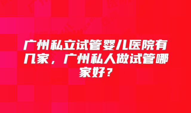 广州私立试管婴儿医院有几家，广州私人做试管哪家好？