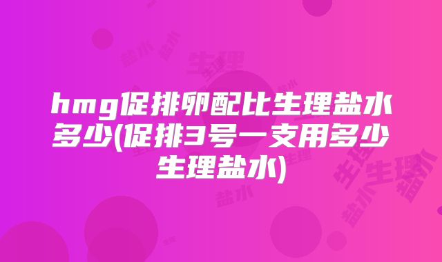 hmg促排卵配比生理盐水多少(促排3号一支用多少生理盐水)