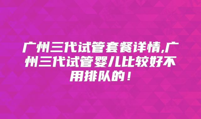 广州三代试管套餐详情,广州三代试管婴儿比较好不用排队的!