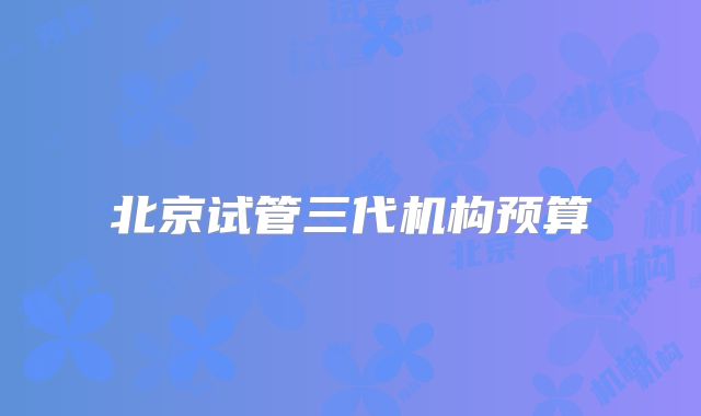 北京试管三代机构预算