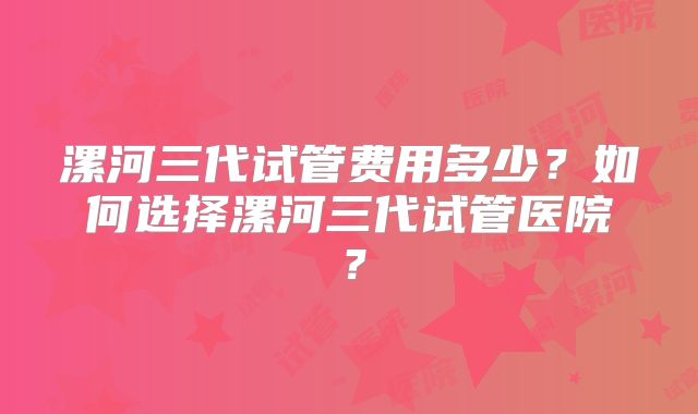 漯河三代试管费用多少？如何选择漯河三代试管医院？