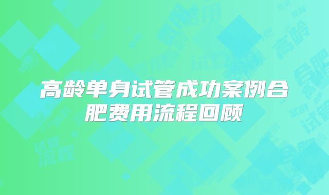 高龄单身试管成功案例合肥费用流程回顾