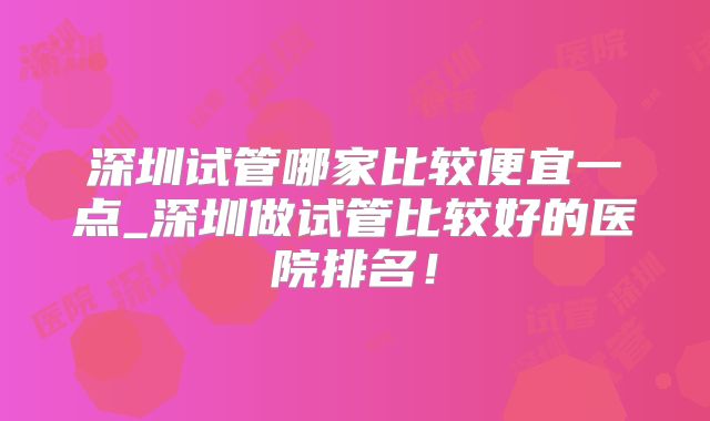 深圳试管哪家比较便宜一点_深圳做试管比较好的医院排名！