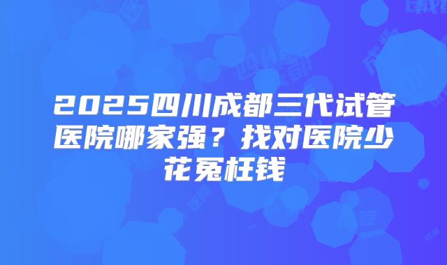 2025四川成都三代试管医院哪家强？找对医院少花冤枉钱