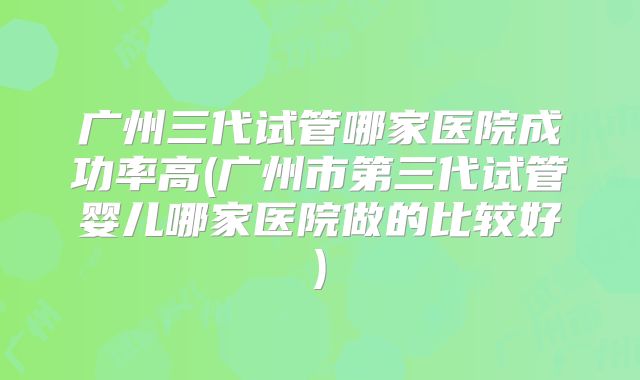 广州三代试管哪家医院成功率高(广州市第三代试管婴儿哪家医院做的比较好)