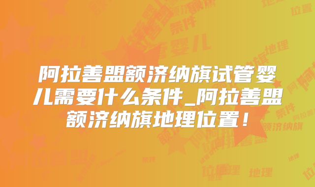 阿拉善盟额济纳旗试管婴儿需要什么条件_阿拉善盟额济纳旗地理位置！