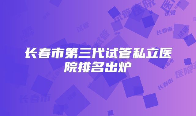长春市第三代试管私立医院排名出炉