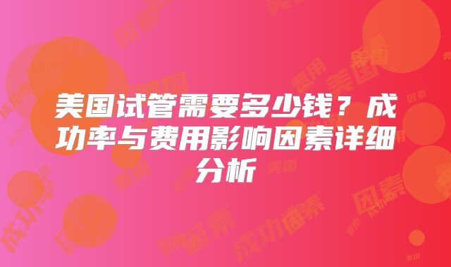 美国试管需要多少钱？成功率与费用影响因素详细分析